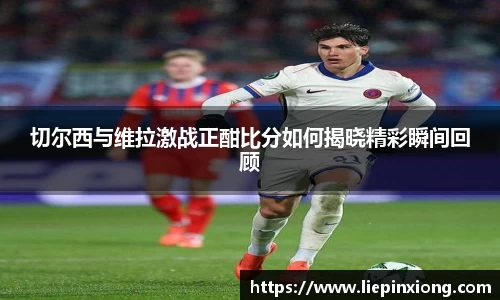 切尔西与维拉激战正酣比分如何揭晓精彩瞬间回顾