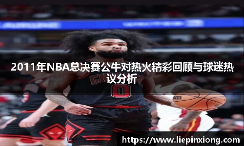 2011年NBA总决赛公牛对热火精彩回顾与球迷热议分析
