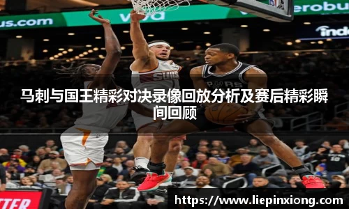 马刺与国王精彩对决录像回放分析及赛后精彩瞬间回顾