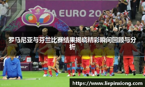 罗马尼亚与芬兰比赛结果揭晓精彩瞬间回顾与分析