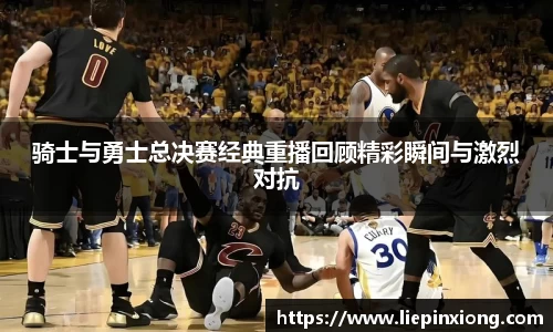 骑士与勇士总决赛经典重播回顾精彩瞬间与激烈对抗