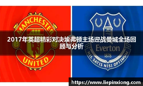 2017年英超精彩对决埃弗顿主场迎战曼城全场回顾与分析